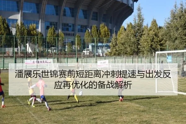 潘展乐世锦赛前短距离冲刺提速与出发反应再优化的备战解析
