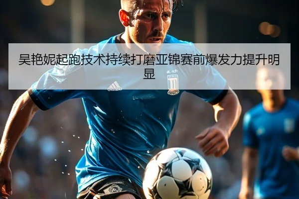 吴艳妮起跑技术持续打磨亚锦赛前爆发力提升明显
