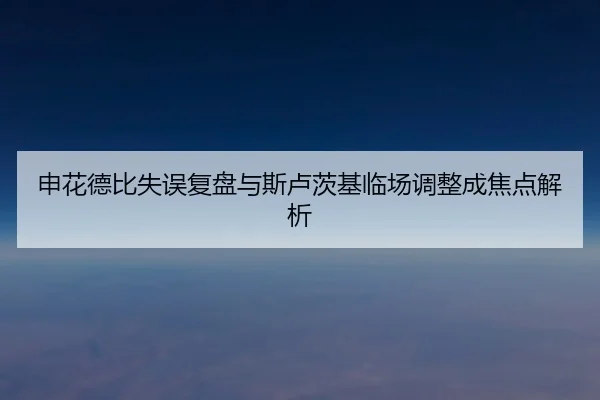 申花德比失误复盘与斯卢茨基临场调整成焦点解析