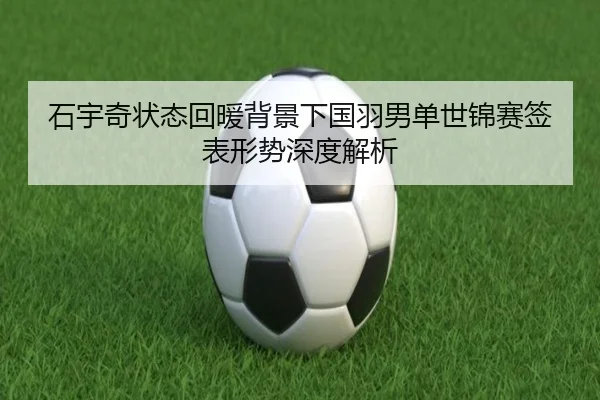 石宇奇状态回暖背景下国羽男单世锦赛签表形势深度解析